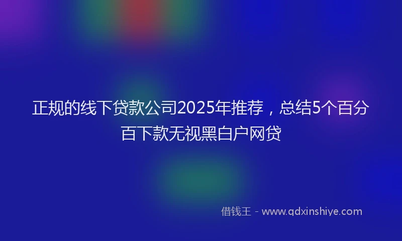 正规的线下贷款公司2025年推荐，总结5个百分百下款无视黑白户网贷