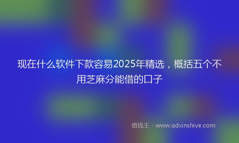 现在什么软件下款容易2025年精选，概括五个不用芝麻分能借的口子