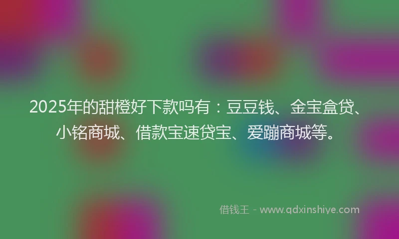 2025年的甜橙好下款吗有：豆豆钱、金宝盒贷、小铭商城、借款宝速贷宝、爱蹦商城等。