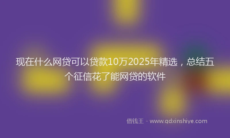 现在什么网贷可以贷款10万2025年精选，总结五个征信花了能网贷的软件