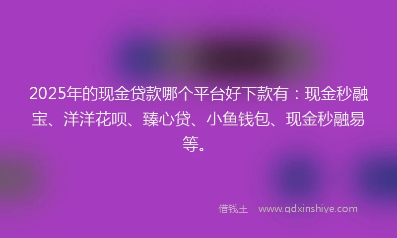 2025年的现金贷款哪个平台好下款有：现金秒融宝、洋洋花呗、臻心贷、小鱼钱包、现金秒融易等。