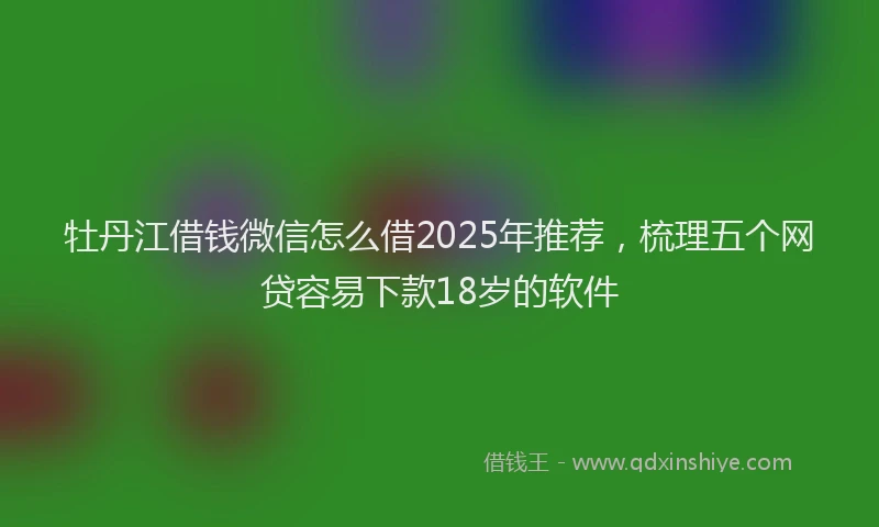 牡丹江借钱微信怎么借2025年推荐，梳理五个网贷容易下款18岁的软件