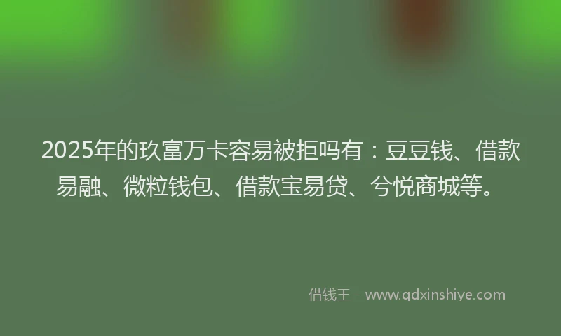 2025年的玖富万卡容易被拒吗有：豆豆钱、借款易融、微粒钱包、借款宝易贷、兮悦商城等。