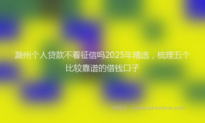 滁州个人贷款不看征信吗2025年精选，梳理五个比较靠谱的借钱口子