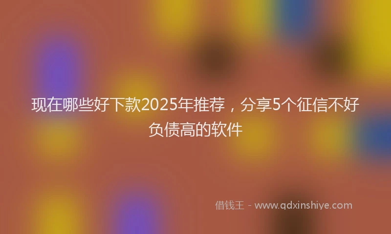 现在哪些好下款2025年推荐，分享5个征信不好负债高的软件