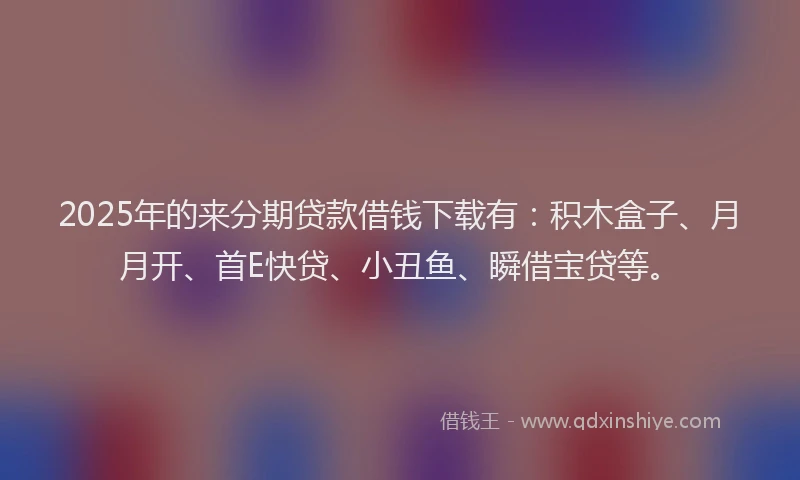 2025年的来分期贷款借钱下载有：积木盒子、月月开、首E快贷、小丑鱼、瞬借宝贷等。