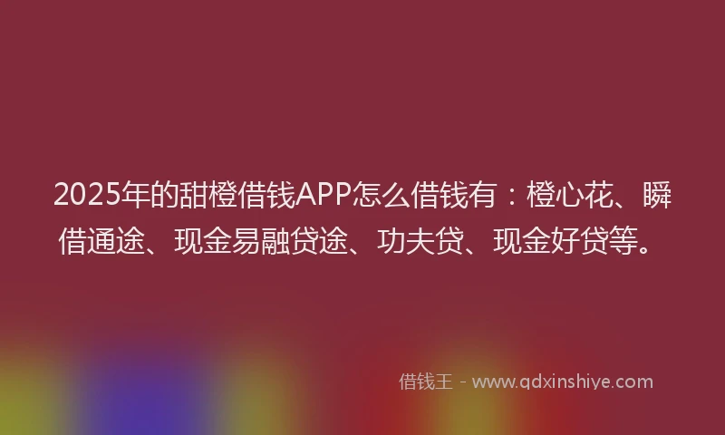 2025年的甜橙借钱APP怎么借钱有：橙心花、瞬借通途、现金易融贷途、功夫贷、现金好贷等。