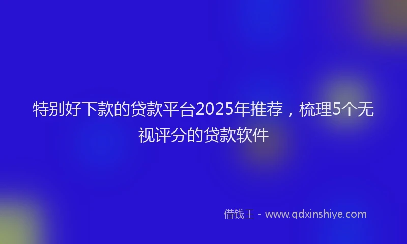 特别好下款的贷款平台2025年推荐，梳理5个无视评分的贷款软件