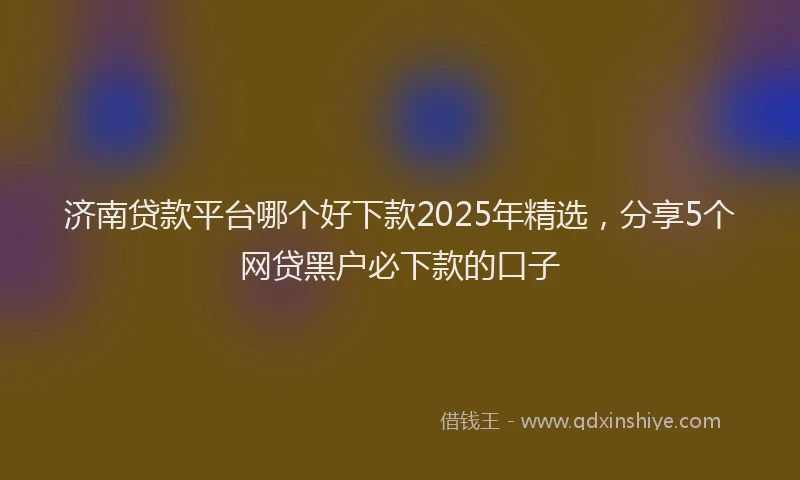 济南贷款平台哪个好下款2025年精选，分享5个网贷黑户必下款的口子