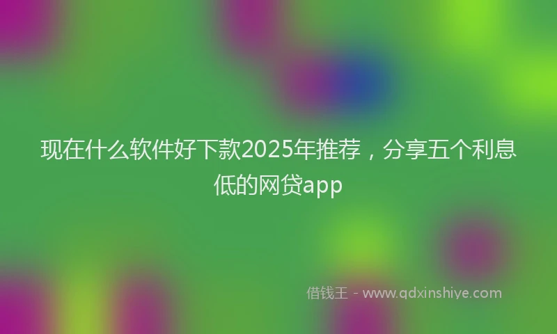 现在什么软件好下款2025年推荐，分享五个利息低的网贷app
