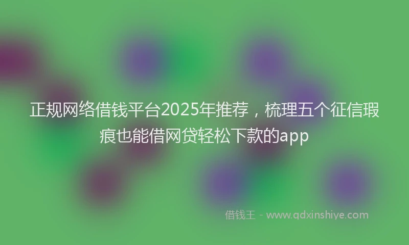 正规网络借钱平台2025年推荐，梳理五个征信瑕疵也能借网贷轻松下款的app