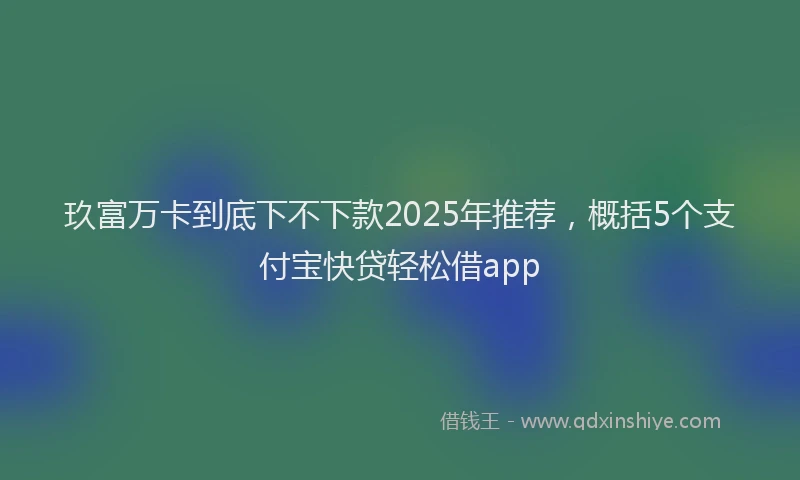 玖富万卡到底下不下款2025年推荐，概括5个支付宝快贷轻松借app