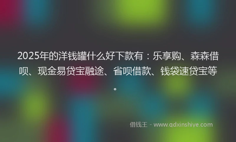 2025年的洋钱罐什么好下款有：乐享购、森森借呗、现金易贷宝融途、省呗借款、钱袋速贷宝等。