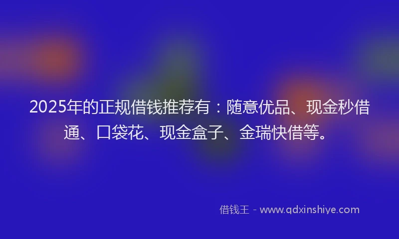 2025年的正规借钱推荐有：随意优品、现金秒借通、口袋花、现金盒子、金瑞快借等。