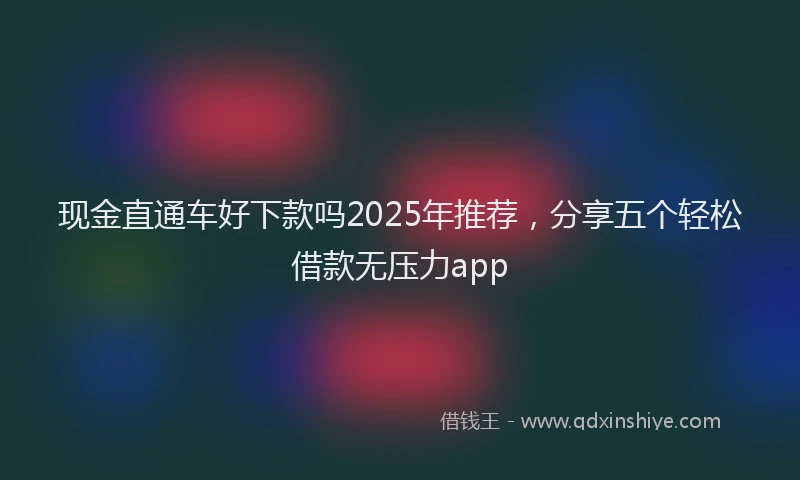 现金直通车好下款吗2025年推荐，分享五个轻松借款无压力app
