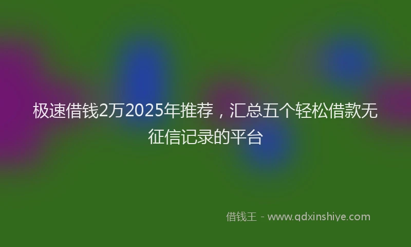极速借钱2万2025年推荐，汇总五个轻松借款无征信记录的平台