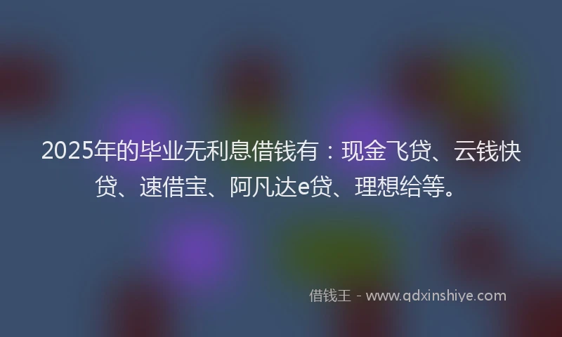 2025年的毕业无利息借钱有：现金飞贷、云钱快贷、速借宝、阿凡达e贷、理想给等。