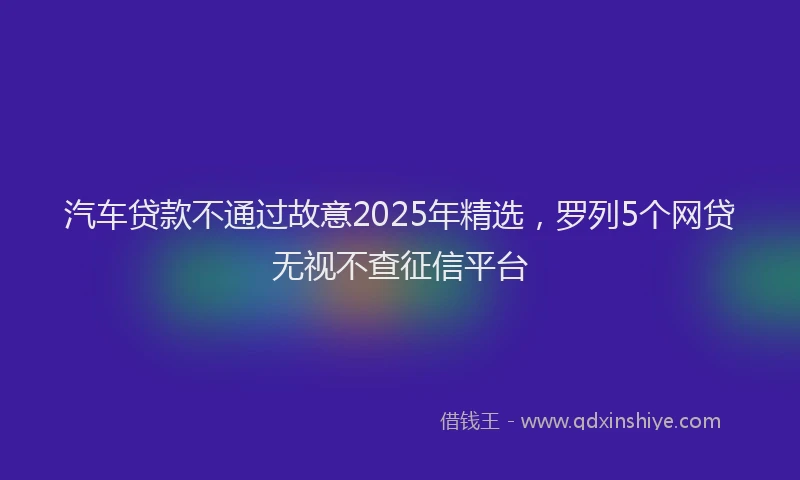 汽车贷款不通过故意2025年精选，罗列5个网贷无视不查征信平台