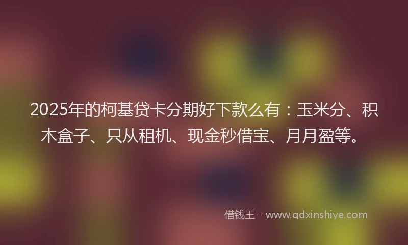 2025年的柯基贷卡分期好下款么有：玉米分、积木盒子、只从租机、现金秒借宝、月月盈等。