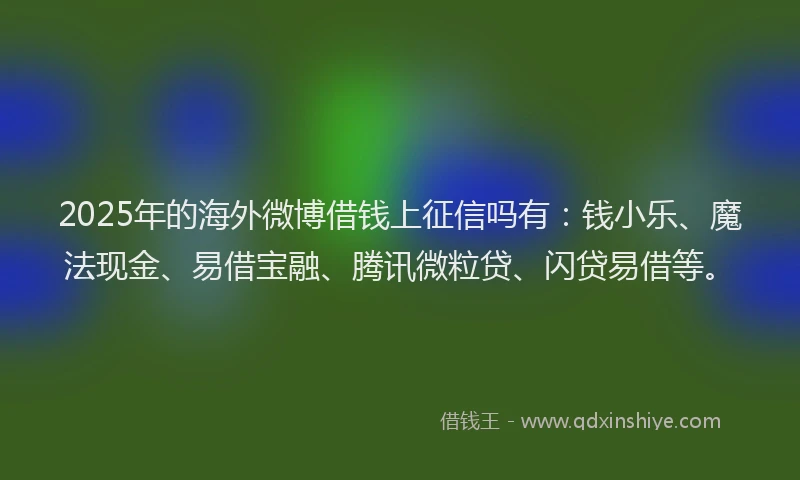 2025年的海外微博借钱上征信吗有：钱小乐、魔法现金、易借宝融、腾讯微粒贷、闪贷易借等。