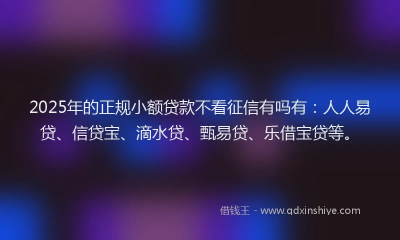 2025年的正规小额贷款不看征信有吗有：人人易贷、信贷宝、滴水贷、甄易贷、乐借宝贷等。
