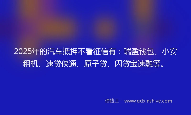 2025年的汽车抵押不看征信有：瑞盈钱包、小安租机、速贷侠通、原子贷、闪贷宝速融等。