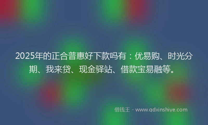 2025年的正合普惠好下款吗有：优易购、时光分期、我来贷、现金驿站、借款宝易融等。