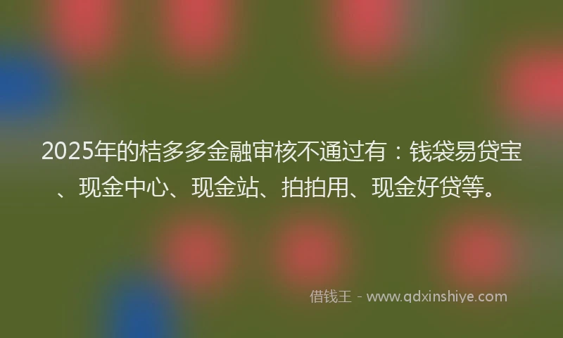 2025年的桔多多金融审核不通过有：钱袋易贷宝、现金中心、现金站、拍拍用、现金好贷等。