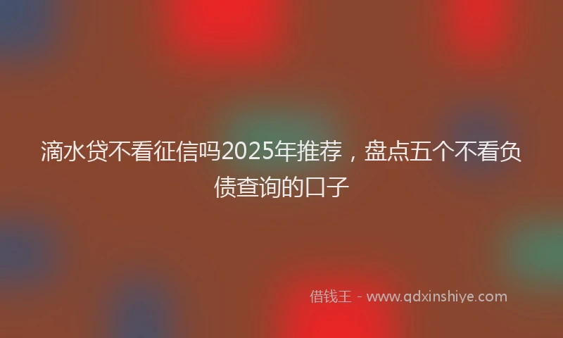 滴水贷不看征信吗2025年推荐，盘点五个不看负债查询的口子