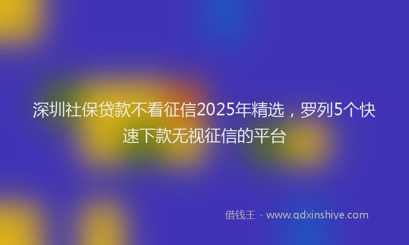 深圳社保贷款不看征信2025年精选，罗列5个快速下款无视征信的平台