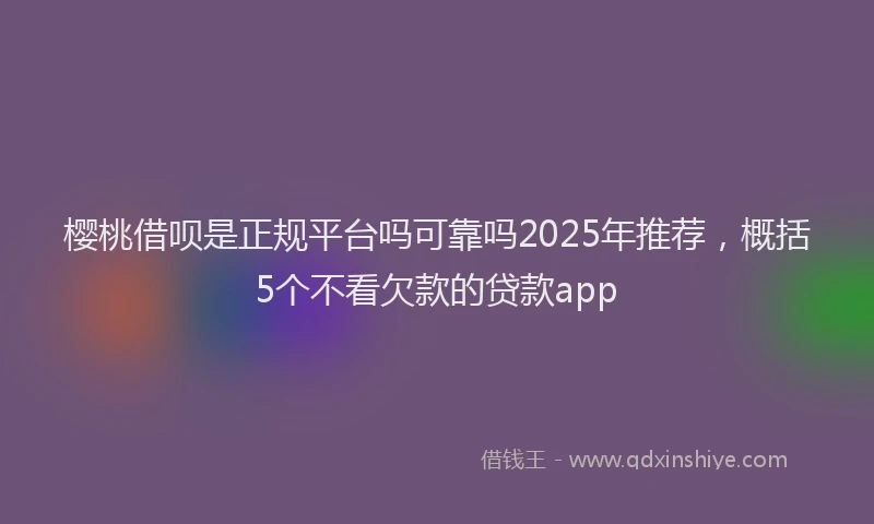 樱桃借呗是正规平台吗可靠吗2025年推荐，概括5个不看欠款的贷款app
