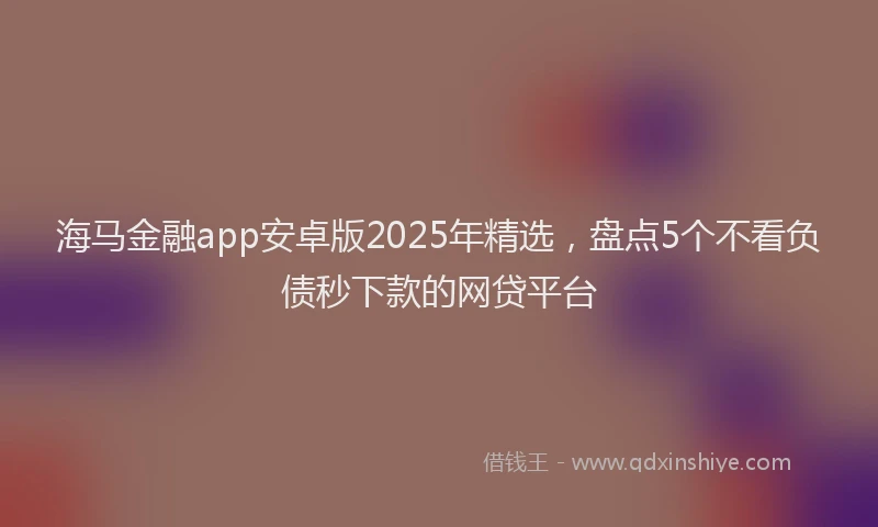 海马金融app安卓版2025年精选，盘点5个不看负债秒下款的网贷平台