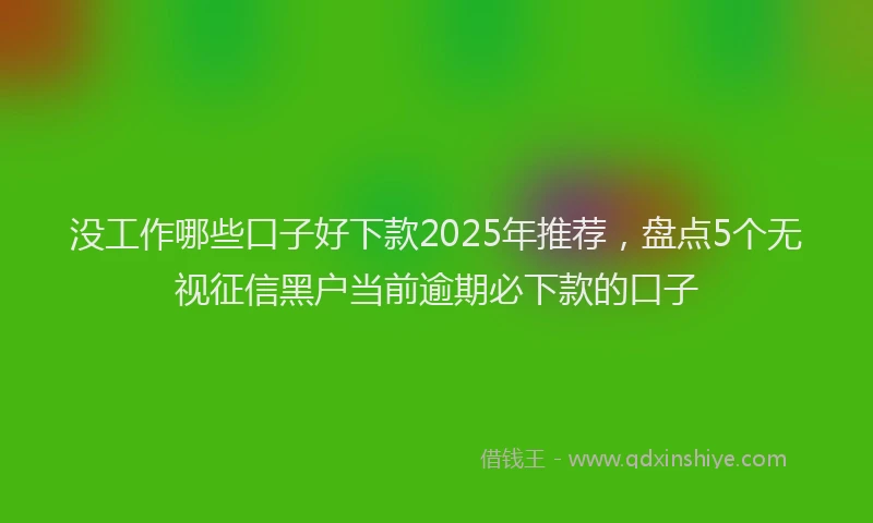 没工作哪些口子好下款2025年推荐，盘点5个无视征信黑户当前逾期必下款的口子
