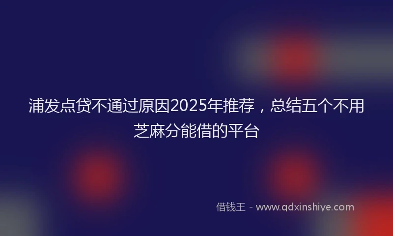 浦发点贷不通过原因2025年推荐，总结五个不用芝麻分能借的平台