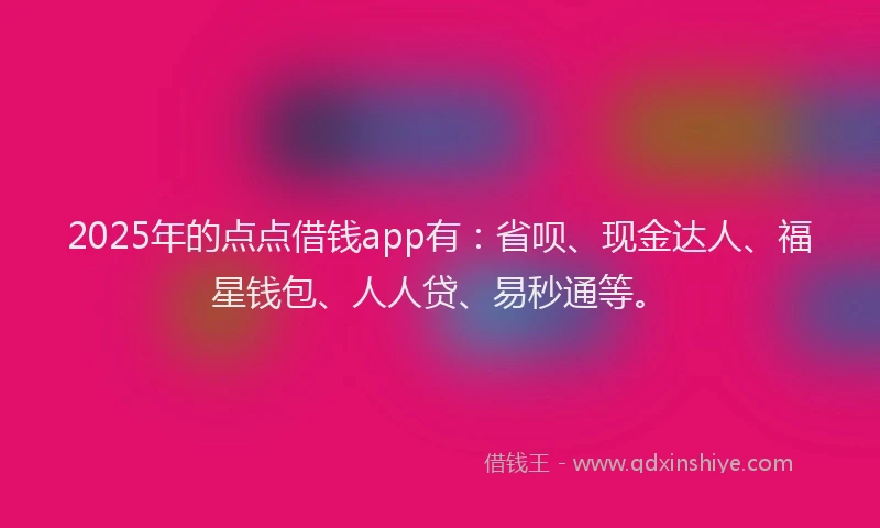 2025年的点点借钱app有：省呗、现金达人、福星钱包、人人贷、易秒通等。