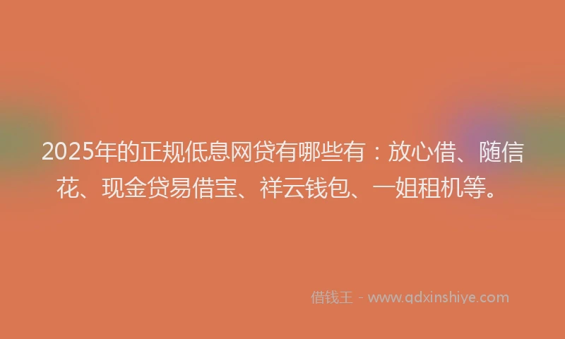 2025年的正规低息网贷有哪些有：放心借、随信花、现金贷易借宝、祥云钱包、一姐租机等。