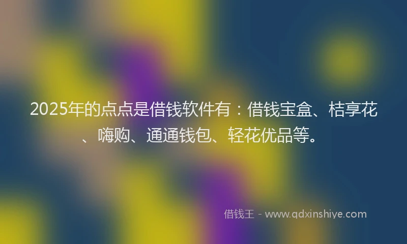 2025年的点点是借钱软件有：借钱宝盒、桔享花、嗨购、通通钱包、轻花优品等。