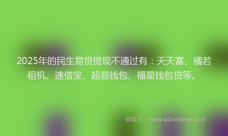2025年的民生易贷提现不通过有：天天富、橘若租机、速借宝、超易钱包、福星钱包贷等。