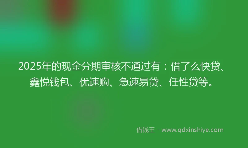 2025年的现金分期审核不通过有：借了么快贷、鑫悦钱包、优速购、急速易贷、任性贷等。