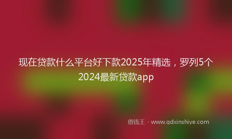 现在贷款什么平台好下款2025年精选，罗列5个2024最新贷款app