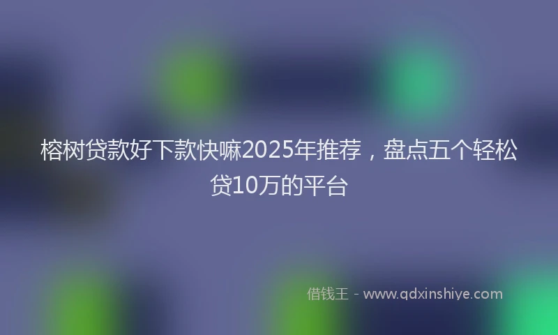 榕树贷款好下款快嘛2025年推荐，盘点五个轻松贷10万的平台