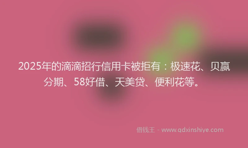2025年的滴滴招行信用卡被拒有：极速花、贝赢分期、58好借、天美贷、便利花等。