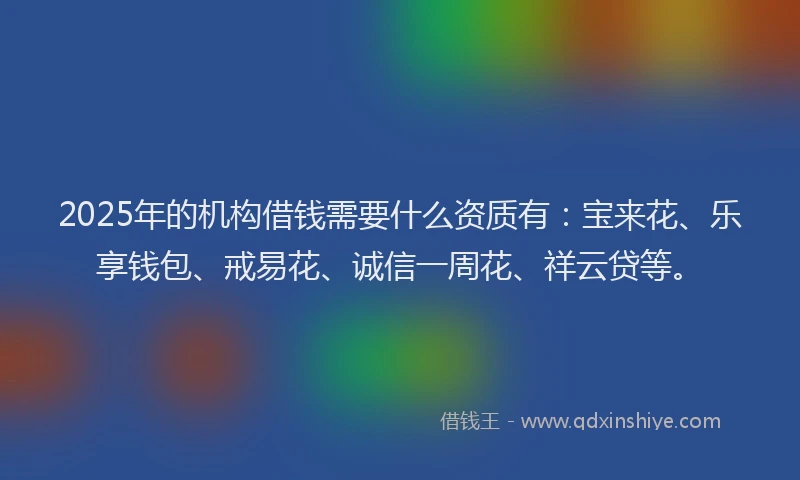 2025年的机构借钱需要什么资质有：宝来花、乐享钱包、戒易花、诚信一周花、祥云贷等。