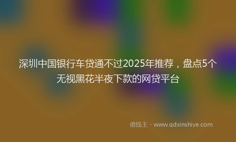 深圳中国银行车贷通不过2025年推荐，盘点5个无视黑花半夜下款的网贷平台