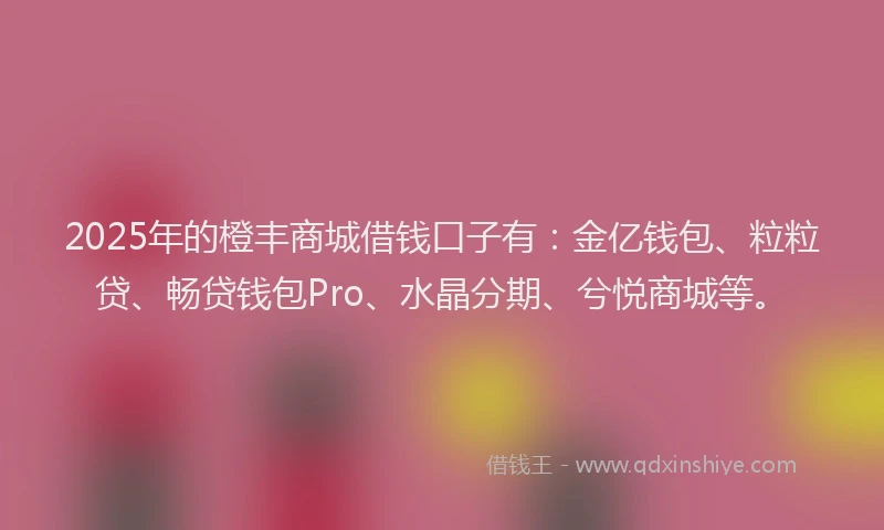 2025年的橙丰商城借钱口子有：金亿钱包、粒粒贷、畅贷钱包Pro、水晶分期、兮悦商城等。