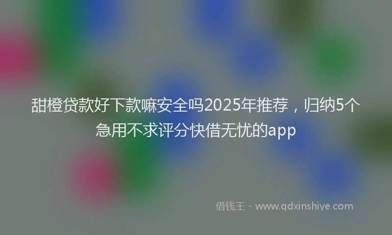 甜橙贷款好下款嘛安全吗2025年推荐，归纳5个急用不求评分快借无忧的app