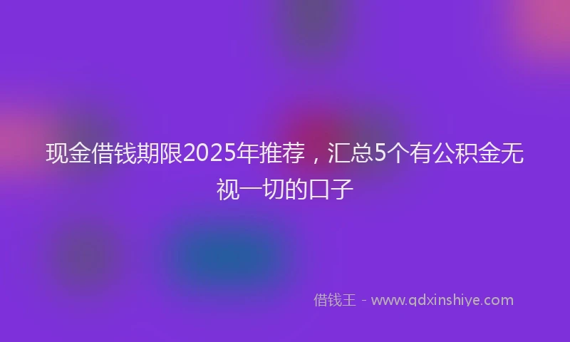 现金借钱期限2025年推荐，汇总5个有公积金无视一切的口子