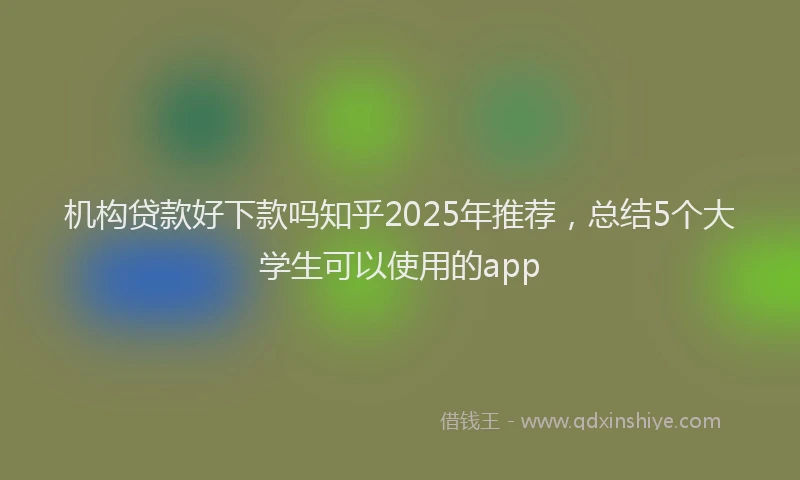 机构贷款好下款吗知乎2025年推荐，总结5个大学生可以使用的app