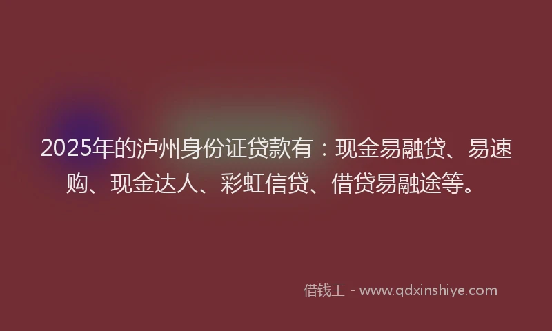 2025年的泸州身份证贷款有：现金易融贷、易速购、现金达人、彩虹信贷、借贷易融途等。
