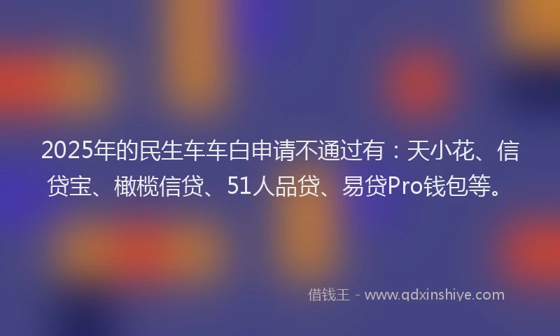 2025年的民生车车白申请不通过有：天小花、信贷宝、橄榄信贷、51人品贷、易贷Pro钱包等。